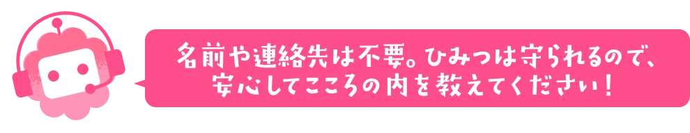 名前や連絡先は不要。ひみつは守られるので、安心してこころの内を教えてください！